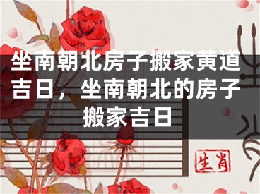 坐南朝北房子搬家黄道吉日,坐南朝北的房子搬家吉日