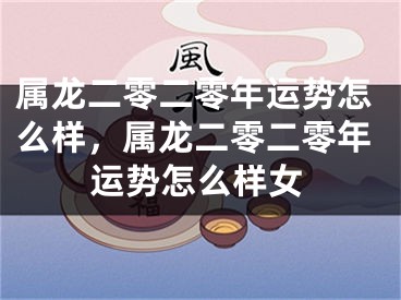 属龙二零二零年运势怎么样，属龙二零二零年运势怎么样女