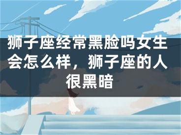 狮子座经常黑脸吗女生会怎么样,狮子座的人很黑暗
