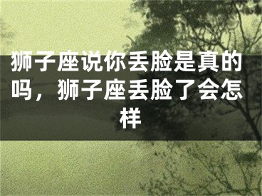 狮子座说你丢脸是真的吗，狮子座丢脸了会怎样