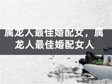 属龙人最佳婚配女，属龙人最佳婚配女人