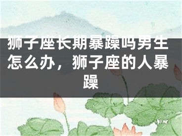 狮子座长期暴躁吗男生怎么办,狮子座的人暴躁