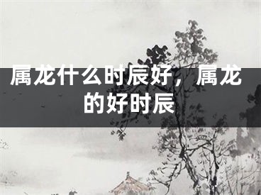 属龙什么时辰好，属龙的好时辰