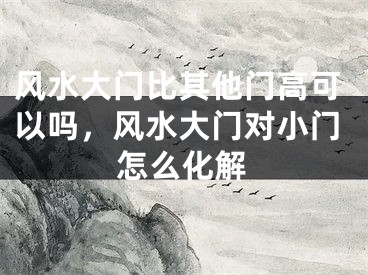 风水大门比其他门高可以吗，风水大门对小门怎么化解