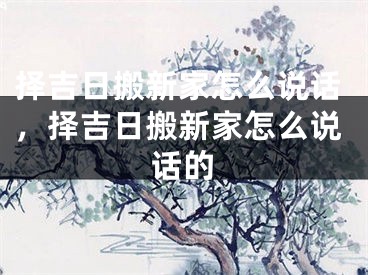 择吉日搬新家怎么说话，择吉日搬新家怎么说话的