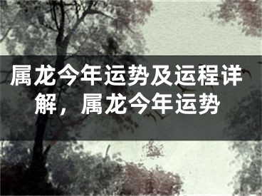 属龙今年运势及运程详解，属龙今年运势