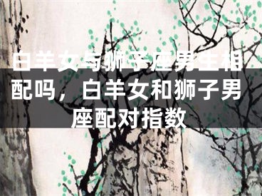 白羊女与狮子座男生相配吗,白羊女和狮子男座配对指数