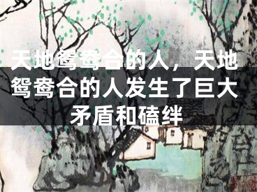 天地鸳鸯合的人，天地鸳鸯合的人发生了巨大矛盾和磕绊