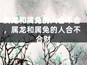 属龙和属兔的人合不合,属龙和属兔的人合不合财