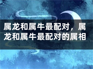 属龙和属牛最配对，属龙和属牛最配对的属相