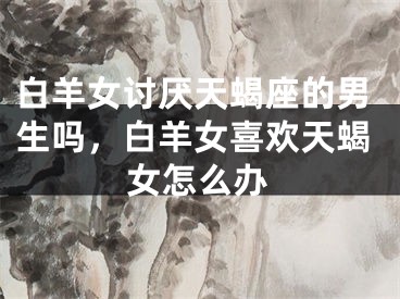 白羊女讨厌天蝎座的男生吗，白羊女喜欢天蝎女怎么办