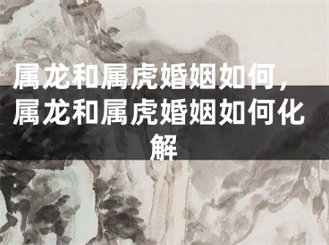 属龙和属虎婚姻如何,属龙和属虎婚姻如何化解