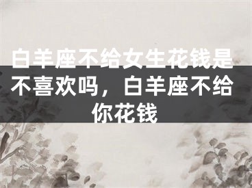 白羊座不给女生花钱是不喜欢吗,白羊座不给你花钱