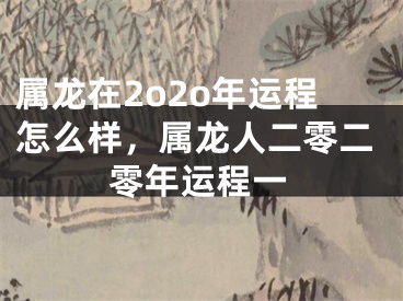属龙在2o2o年运程怎么样，属龙人二零二零年运程一