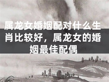 属龙女婚姻配对什么生肖比较好，属龙女的婚姻最佳配偶