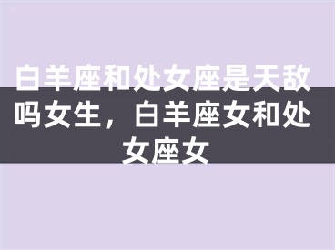 白羊座和处女座是天敌吗女生，白羊座女和处女座女