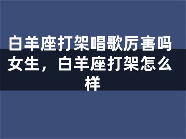白羊座打架唱歌厉害吗女生，白羊座打架怎么样