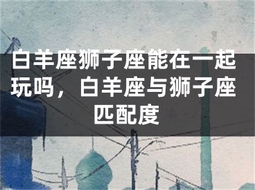 白羊座狮子座能在一起玩吗，白羊座与狮子座匹配度