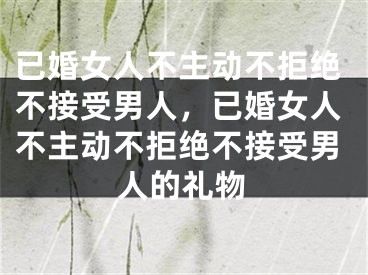已婚女人不主动不拒绝不接受男人，已婚女人不主动不拒绝不接受男人的礼物