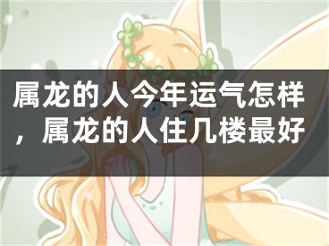属龙的人今年运气怎样,属龙的人住几楼最好