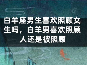 白羊座男生喜欢照顾女生吗，白羊男喜欢照顾人还是被照顾