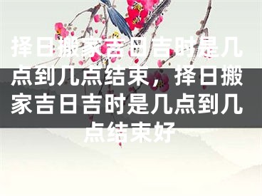 择日搬家吉日吉时是几点到几点结束，择日搬家吉日吉时是几点到几点结束好