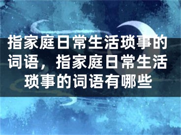 指家庭日常生活琐事的词语，指家庭日常生活琐事的词语有哪些