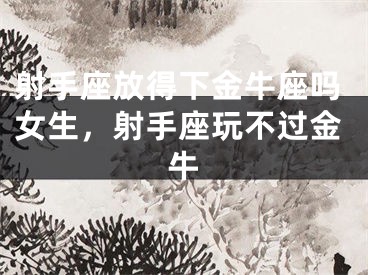 射手座放得下金牛座吗女生，射手座玩不过金牛