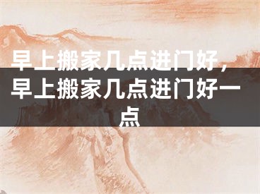 早上搬家几点进门好，早上搬家几点进门好一点