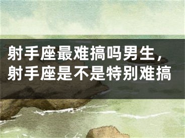 射手座最难搞吗男生，射手座是不是特别难搞