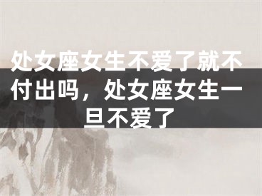 处女座女生不爱了就不付出吗，处女座女生一旦不爱了