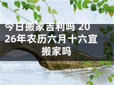 今日搬家吉利吗 2026年农历六月十六宜搬家吗