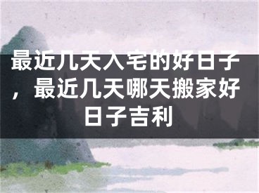 最近几天入宅的好日子，最近几天哪天搬家好日子吉利