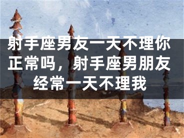 射手座男友一天不理你正常吗，射手座男朋友经常一天不理我