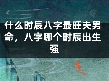 什么时辰八字最旺夫男命，八字哪个时辰出生强