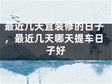 最近几天宜装修的日子，最近几天哪天提车日子好