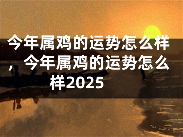 今年属鸡的运势怎么样，今年属鸡的运势怎么样2025