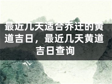 最近几天适合乔迁的黄道吉日，最近几天黄道吉日查询