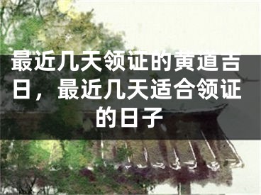 最近几天领证的黄道吉日，最近几天适合领证的日子