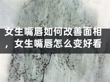 女生嘴唇如何改善面相,女生嘴唇怎么变好看
