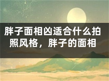 胖子面相凶适合什么拍照风格，胖子的面相