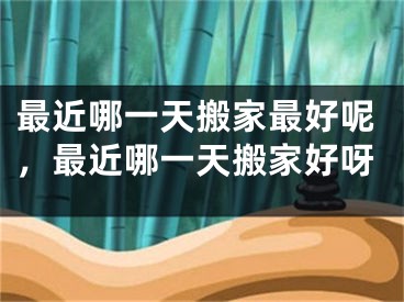 最近哪一天搬家最好呢，最近哪一天搬家好呀