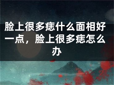 脸上很多痣什么面相好一点，脸上很多痣怎么办