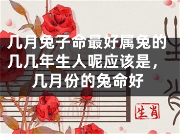 几月兔子命最好属兔的几几年生人呢应该是，几月份的兔命好