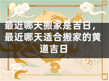 最近哪天搬家是吉日，最近哪天适合搬家的黄道吉日