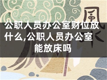 公职人员办公室财位放什么,公职人员办公室能放床吗