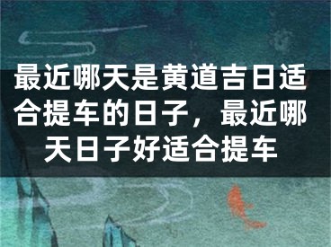 最近哪天是黄道吉日适合提车的日子，最近哪天日子好适合提车