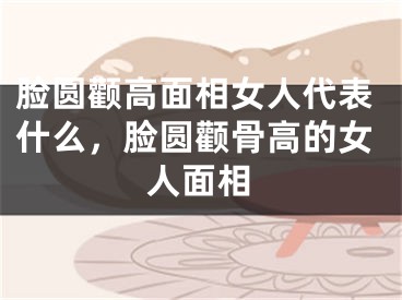 脸圆颧高面相女人代表什么，脸圆颧骨高的女人面相