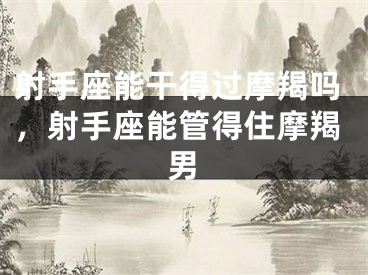 射手座能干得过摩羯吗，射手座能管得住摩羯男