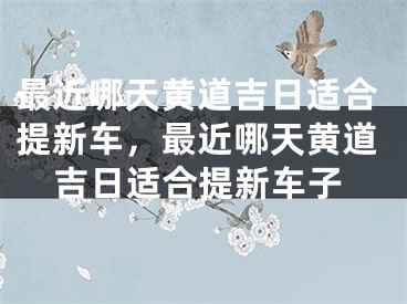 最近哪天黄道吉日适合提新车，最近哪天黄道吉日适合提新车子